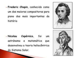    Frederic Chopin, conhecido como
    um dos maiores compositores para
    piano dos mais importantes da
    história




   Nicolau     Copérnico,   foi   um
    astrónomo    e   matemático    que
    desenvolveu a teoria heliocêntrica
    do Sistema Solar.
 