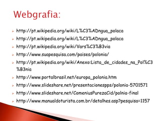    http://pt.wikipedia.org/wiki/L%C3%ADngua_polaca
   http://pt.wikipedia.org/wiki/L%C3%ADngua_polaca
   http://pt.wikipedia.org/wiki/Vars%C3%B3via
   http://www.suapesquisa.com/paises/polonia/
   http://pt.wikipedia.org/wiki/Anexo:Lista_de_cidades_na_Pol%C3
    %B3nia
   http://www.portalbrasil.net/europa_polonia.htm
   http://www.slideshare.net/presentacionespps/polonia-5701571
   http://www.slideshare.net/ComeniusPurezaCid/polnia-final
   http://www.manualdoturista.com.br/detalhes.asp?pesquisa=1157
 