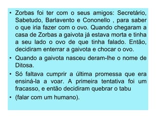 • Zorbas foi ter com o seus amigos: Secretário,
Sabetudo, Barlavento e Cononello , para saber
o que iria fazer com o ovo. Quando chegaram a
casa de Zorbas a gaivota já estava morta e tinha
a seu lado o ovo de que tinha falado. Então,
decidiram enterrar a gaivota e chocar o ovo.
• Quando a gaivota nasceu deram-lhe o nome de
Ditosa.
• Só faltava cumprir a última promessa que era
ensiná-la a voar. A primeira tentativa foi um
fracasso, e então decidiram quebrar o tabu
• (falar com um humano).

 