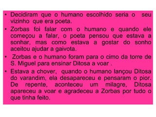 • Decidiram que o humano escolhido seria o seu
vizinho que era poeta.
• Zorbas foi falar com o humano e quando ele
começou a falar, o poeta pensou que estava a
sonhar, mas como estava a gostar do sonho
aceitou ajudar a gaivota.
• Zorbas e o humano foram para o cimo da torre de
S. Miguel para ensinar Ditosa a voar .
• Estava a chover, quando o humano lançou Ditosa
do varandim, ela desapareceu e pensaram o pior.
De repente, aconteceu um milagre, Ditosa
apareceu a voar e agradeceu a Zorbas por tudo o
que tinha feito.

 
