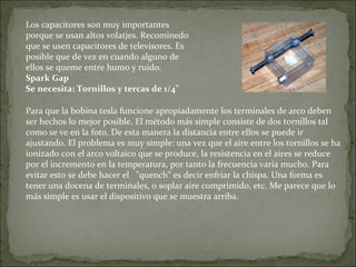 Los capacitores son muy importantes
porque se usan altos volatjes. Recominedo
que se usen capacitores de televisores. Es
posible que de vez en cuando alguno de
ellos se queme entre humo y ruido.
Spark Gap
Se necesita: Tornillos y tercas de 1/4"
Para que la bobina tesla funcione apropiadamente los terminales de arco deben
ser hechos lo mejor posible. El método más simple consiste de dos tornillos tal
como se ve en la foto. De esta manera la distancia entre ellos se puede ir
ajustando. El problema es muy simple: una vez que el aire entre los tornillos se ha
ionizado con el arco voltaico que se produce, la resistencia en el aires se reduce
por el incremento en la temperatura, por tanto la frecuencia varía mucho. Para
evitar esto se debe hacer el "quench" es decir enfriar la chispa. Una forma es
tener una docena de terminales, o soplar aire comprimido, etc. Me parece que lo
más simple es usar el dispositivo que se muestra arriba.
 