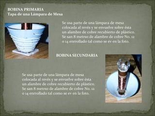 BOBINA PRIMARIA
Tapa de una Lámpara de Mesa
Se usa parte de una lámpara de mesa
colocada al revés y se envuelve sobre ésta
un alambre de cobre recubierto de plástico.
Se san 8 metrso de alambre de cobre No. 12
o 14 enrrollado tal como se ev en la foto.
BOBINA SECUNDARIA
Se usa parte de una lámpara de mesa
colocada al revés y se envuelve sobre ésta
un alambre de cobre recubierto de plástico.
Se san 8 metrso de alambre de cobre No. 12
o 14 enrrollado tal como se ev en la foto.
 