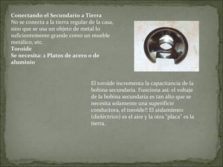 Conectando el Secundario a Tierra
No se conecta a la tierra regular de la casa,
sino que se usa un objeto de metal lo
suficientemente grande como un mueble
metálico, etc.
Toroide
Se necesita: 2 Platos de acero o de
aluminio
El toroide incrementa la capacitancia de la
bobina secundaria. Funciona así: el voltaje
de la bobina secundaria es tan alto que se
necesita solamente una superificie
conductora, el toroide!! El aislamiento
(dieléctrico) es el aire y la otra "placa" es la
tierra.
 