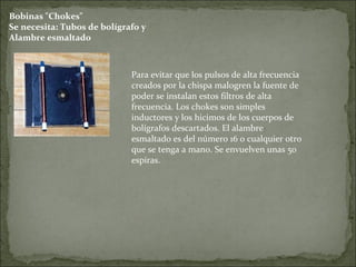 Bobinas "Chokes"
Se necesita: Tubos de bolígrafo y
Alambre esmaltado
Para evitar que los pulsos de alta frecuencia
creados por la chispa malogren la fuente de
poder se instalan estos filtros de alta
frecuencia. Los chokes son simples
inductores y los hicimos de los cuerpos de
bolígrafos descartados. El alambre
esmaltado es del número 16 o cualquier otro
que se tenga a mano. Se envuelven unas 50
espiras.
 