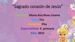“Sagrado corazón de Jesús”
Nombre : María Ana Rivas Linares
Área: Tics
Docente: Pita
Especialidad: E. primaria
Año: 2015
 