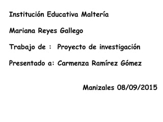 Institución Educativa Maltería
Mariana Reyes Gallego
Trabajo de : Proyecto de investigación
Presentado a: Carmenza Ramírez Gómez
Manizales 08/09/2015
 