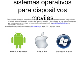 sistemas operativos
para dispositivos
moviles• Los sistemas operativos que hemos visto fueron hechos para computadores de escritorio o computadores
portátiles, pero los dispositivos móviles como teléfonos, tabletas y reproductores de mp3 son muy diferentes,
por eso sus sistemas operativos son más simples, orientados hacia la conectividad inalámbrica y a
necesidades específicas.
Algunos sistemas operativos móviles son: Google Android, Apple iOS y Windows Phone.
 