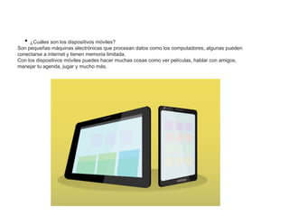 • ¿Cuáles son los dispositivos móviles?
Son pequeñas máquinas electrónicas que procesan datos como los computadores, algunas pueden
conectarse a internet y tienen memoria limitada.
Con los dispositivos móviles puedes hacer muchas cosas como ver películas, hablar con amigos,
manejar tu agenda, jugar y mucho más.
 
