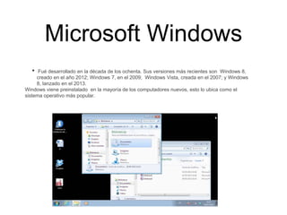 Microsoft Windows
• Fué desarrollado en la década de los ochenta. Sus versiones más recientes son Windows 8,
creado en el año 2012; Windows 7, en el 2009; Windows Vista, creada en el 2007; y Windows
8, lanzado en el 2013.
Windows viene preinstalado en la mayoría de los computadores nuevos, esto lo ubica como el
sistema operativo más popular.
 