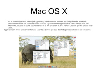 Mac OS X
• Es el sistema operativo creado por Apple Inc. y viene instalado en todos sus computadores. Todas las
versiones recientes son conocidas como Mac OS X y los nombres específicos de cada unas de ellas son:
Mavericks, lanzada en 2013; Mountain Lion, en el 2012; Lion en el 2011 y Snow Leopard que fué creada en el
2009.
Apple también ofrece una versión llamada Mac OS X Server que está diseñado para ejecutarse en los servidores.
 
