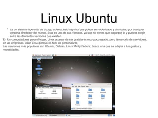 Linux Ubuntu
• Es un sistema operativo de código abierto, esto significa que puede ser modificado y distribuido por cualquier
persona alrededor del mundo. Esta es una de sus ventajas, ya que no tienes que pagar por él y puedes elegir
entre las diferentes versiones que existen.
En los computadores para el hogar, Linux a pesar de ser gratuito es muy poco usado, pero la mayoría de servidores,
en las empresas, usan Linux porque es fácil de personalizar.
Las versiones más populares son Ubuntu, Debian, Linux Mint y Fedora; busca una que se adapte a tus gustos y
necesidades.
 