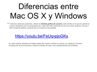 Diferencias entre
Mac OS X y Windows
• Todos los sistemas operativos, utilizan la interfaz gráfica de usuario; esta interfaz es la que le permite al
usuario interactuar con el computador por medio del ratón haciendo clic en los íconos, botones, menús y
todo contenido gráfico y textual que se muestra en la pantalla.
https://youtu.be/FeUqvpjoGKs
En cada sistema operativo la intefaz gráfica de usuario cambia en cuanto a su aspecto y la forma
de ejecución de sus funciones; todas son fáciles de usar y sus características son similares.
 