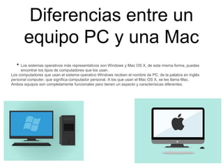 Diferencias entre un
equipo PC y una Mac
• Los sistemas operativos más representativos son Windows y Mac OS X, de esta misma forma, puedes
encontrar los tipos de computadores que los usan.
Los computadores que usan el sistema operativo Windows reciben el nombre de PC, de la palabra en inglés
personal computer, que significa computador personal. A los que usan el Mac OS X, se les llama Mac.
Ambos equipos son completamente funcionales pero tienen un aspecto y caracterísicas diferentes.
 