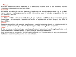• Precio
Aunque la diferencia de precios entre ellos se ha reducido con los años, el PC es más económico, pero por
rentabilidad y estabilidad otros optan por el Mac.
Estabilidad
Algunos PC son inestables, algunas veces se bloquean, hay que apagarlos y reiniciarlos. Esto es cada vez
menos frecuente y muchas personas han perdido información a causa de esto. Los computadores Mac rara
vez se traban o bloquean.
Disponibilidad
Los PC son vendidos por muchos distribuidores, lo que amplía sus posibilidades de personalización, precio,
reparaciones y actualizaciones. Mientras que el Mac es exclusivo de la marca Apple y eso limita su
disponibilidad.
Software
Esta es la característica más relevante que diferencia a estos computadores, ninguno es mejor que el otro, los
sistemas operativos se manejan de formas diferentes, pero ambos son muy fáciles de aprender.
Diseño
El Mac tiene en el monitor todo lo que necesita para funcionar, la cámara, el micrófono y los parlantes, por lo
tanto sólo tienes que conectar un cable, ya que el ratón y el teclado son inalámbricos.
Todo se resume a tus preferencias, por precio y disponibilidad los PC tienden a ser los favoritos, mientras que
los Mac son la elección de los usuarios más especializados.
 