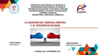 1
REPÚBLICA BOLIVARIANA DE VENEZUELA
UNIVERSIDAD BICENTENARIA DE ARAGUA
SISTEMA DE EDUCACION A DISTANCIA (SEDUBA)
CENTRO REGIONAL DE APOYO TECNOLÓGICO
CARRERA: DERECHO
ASIGNATURA: ARBITRAJE COMERCIAL
LA CESACIÓN DEL TRIBUNAL ARBITRAL
Y EL RECURSO DE NULIDAD
FACILITADOR:
JOSE MALO
CHARALLAVE, DICIEMBRE 2019
PARTICIPANTE:
MARIANA SALAZAR
 
