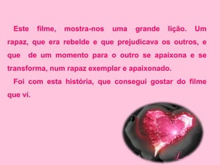 Este     filme,   mostra-nos   uma   grande   lição.   Um
rapaz, que era rebelde e que prejudicava os outros, e
que   de um momento para o outro se apaixona e se
transforma, num rapaz exemplar e apaixonado.
 Foi com esta história, que consegui gostar do filme
que vi.
 
