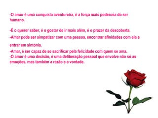 -O amor é uma conquista aventureira, é a força mais poderosa do ser
humano.

-É o querer saber, é o gostar de ir mais além, é o prazer da descoberta.
-Amar pode ser simpatizar com uma pessoa, encontrar afinidades com ela e
entrar em sintonia.
-Amar, é ser capaz de se sacrificar pela felicidade com quem se ama.
-O amor é uma decisão, é uma deliberação pessoal que envolve não só as
emoções, mas também a razão e a vontade.
 