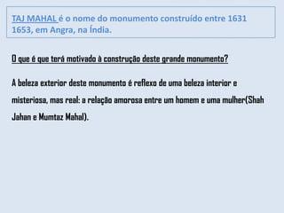 TAJ MAHAL é o nome do monumento construído entre 1631
1653, em Angra, na Índia.


O que é que terá motivado à construção deste grande monumento?

A beleza exterior deste monumento é reflexo de uma beleza interior e
misteriosa, mas real: a relação amorosa entre um homem e uma mulher(Shah
Jahan e Mumtaz Mahal).
 