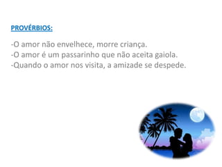 PROVÉRBIOS:

-O amor não envelhece, morre criança.
-O amor é um passarinho que não aceita gaiola.
-Quando o amor nos visita, a amizade se despede.
 