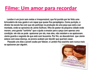 Filme: Um amor para recordar
   Landon é um jovm sem metas e irresponsável, que foi punido por ter feito uma
brincadeira de mau gosto à um rapaz que quase fica paraplégico. Como punição, o
diretor da escola faz com que ele participe na produção de uma peça que está a ser
montada, onde se aproxima de Jamie Sullivan, filha do pastor da pequena cidade onde
moram, uma garota "certinha" que o ajuda a ensaiar para a peça com apenas uma
condição: ele não se pode apaixonar por ela, mas eles, não resistem e se apaixonam.
Jamie guarda o segredo de que está com leucemia. Por fim, ao descobrirem que Jamie
estava com essa doença, os jovens acabam por decidir que queriam casar.
    Passado uns dias a jovem acaba por falecer, e Landon fica sozinho sem nunca mais
se apaixonar por alguém.
 