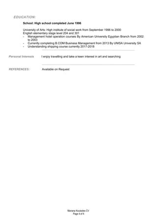 EDUCATION:
School: High school completed June 1996
University of Arts: High institute of social work from September 1996 to 2000
English elementary stage level 204 and 301
- Management hotel operation courses By American University Egyptian Branch from 2002
to 2003
- Currently completing B.COM Business Management from 2013 By UNISA University SA
- Understanding shipping course currently 2017-2018
Personal Interests I enjoy travelling and take a keen interest in art and searching
REFERENCES: Available on Request
Mariana Koutsides CV
Page 4 of 4
 