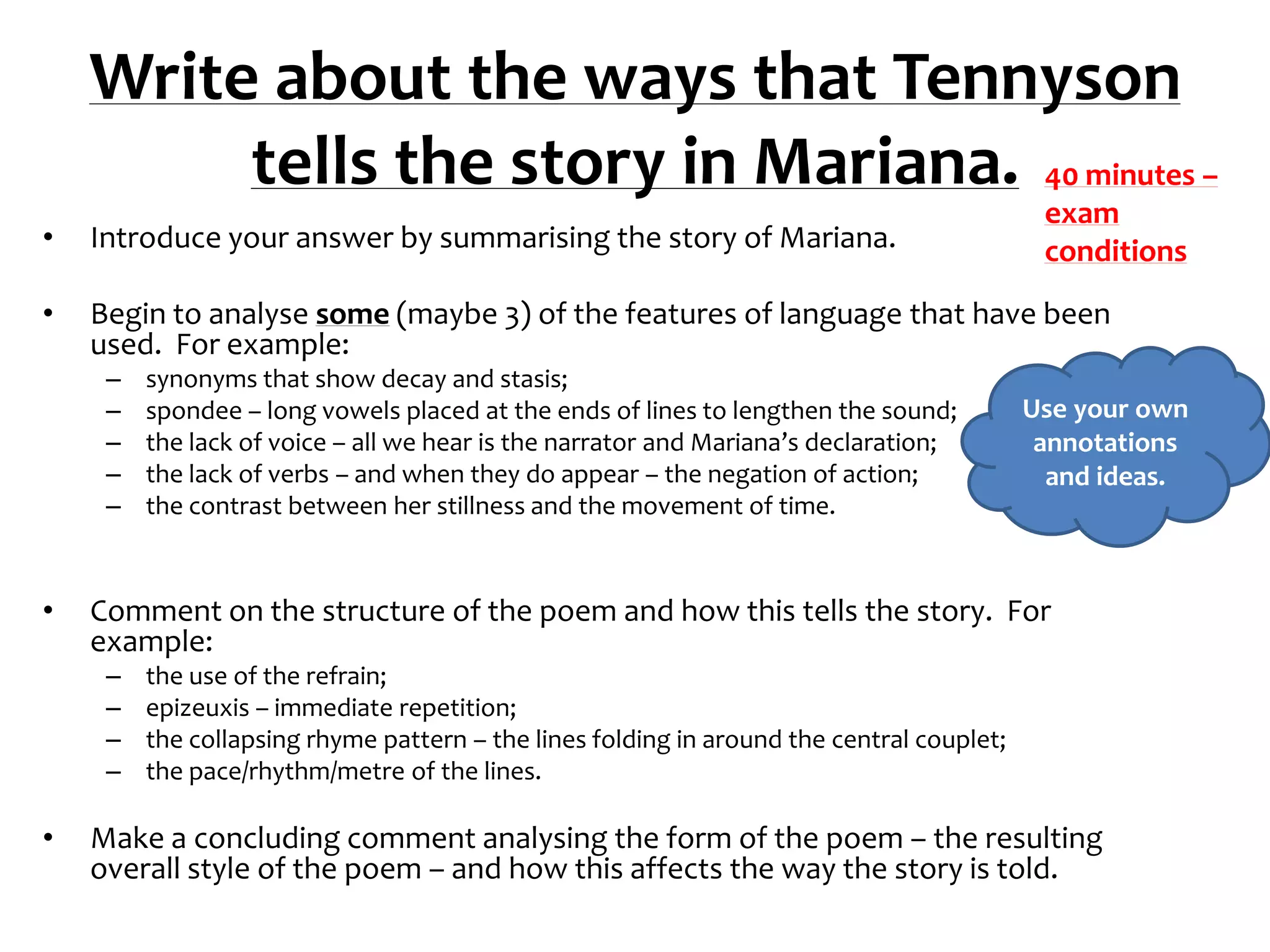 Write about the ways that Tennyson
         tells the story in Mariana. 40 minutes –
                                                                                            exam
•   Introduce your answer by summarising the story of Mariana.                              conditions
•   Begin to analyse some (maybe 3) of the features of language that have been
    used. For example:
     –   synonyms that show decay and stasis;
     –   spondee – long vowels placed at the ends of lines to lengthen the sound;          Use your own
     –   the lack of voice – all we hear is the narrator and Mariana’s declaration;         annotations
     –   the lack of verbs – and when they do appear – the negation of action;               and ideas.
     –   the contrast between her stillness and the movement of time.



•   Comment on the structure of the poem and how this tells the story. For
    example:
     –   the use of the refrain;
     –   epizeuxis – immediate repetition;
     –   the collapsing rhyme pattern – the lines folding in around the central couplet;
     –   the pace/rhythm/metre of the lines.

•   Make a concluding comment analysing the form of the poem – the resulting
    overall style of the poem – and how this affects the way the story is told.
 