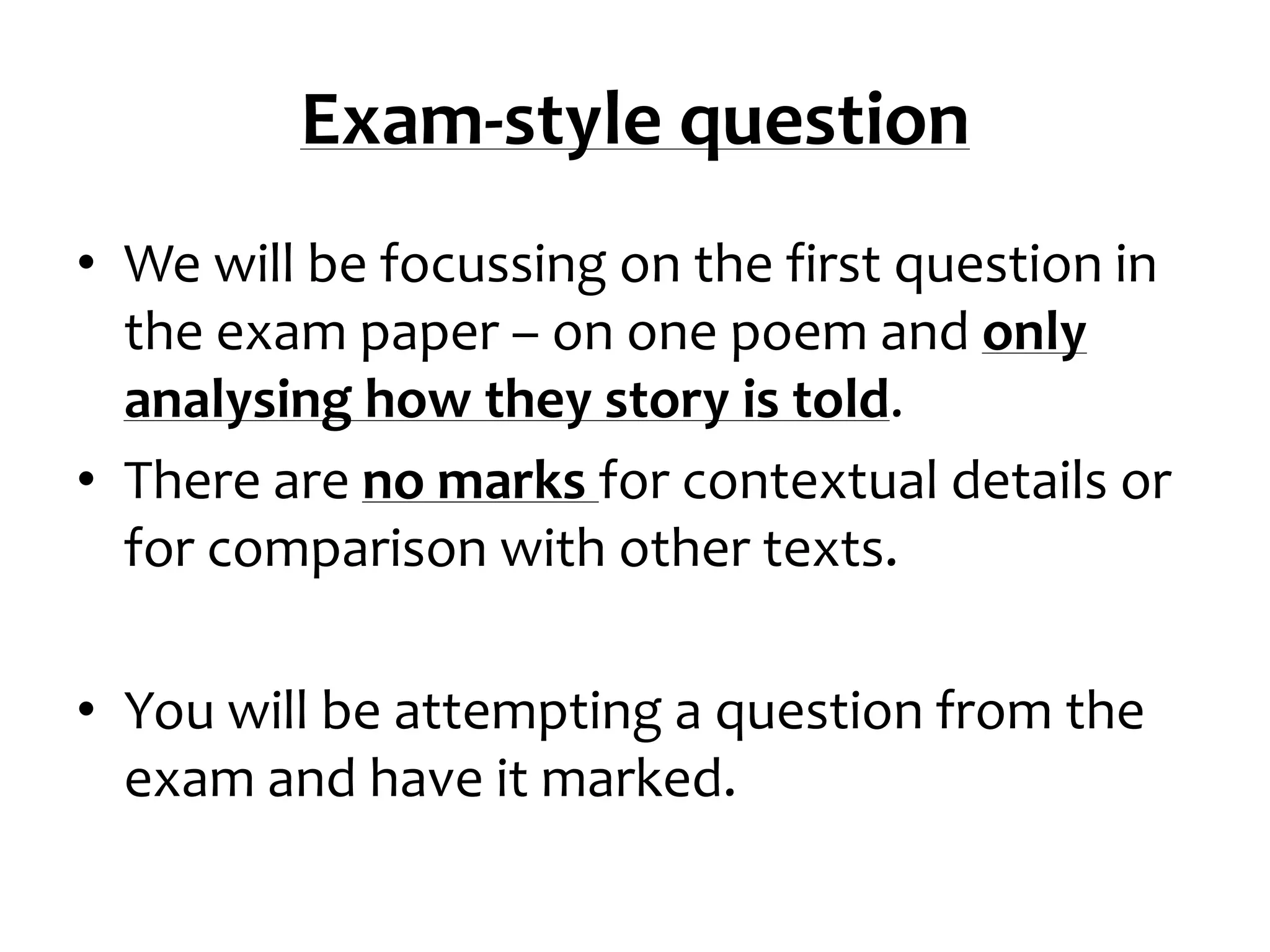 Exam-style question
• We will be focussing on the first question in
  the exam paper – on one poem and only
  analysing how they story is told.
• There are no marks for contextual details or
  for comparison with other texts.

• You will be attempting a question from the
  exam and have it marked.
 
