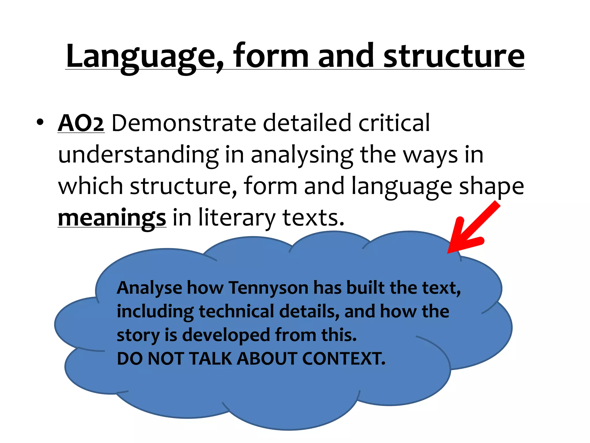 Language, form and structure
• AO2 Demonstrate detailed critical
  understanding in analysing the ways in
  which structure, form and language shape
  meanings in literary texts.

      Analyse how Tennyson has built the text,
      including technical details, and how the
      story is developed from this.
      DO NOT TALK ABOUT CONTEXT.
 