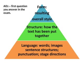 AO2 – first question      Form:
you answer in the
exam.                   resulting
                       overall style

                   Structure: how the
                    text has been put
                         together

              Language: words; images
                sentence structures;
            punctuation; stage directions
 
