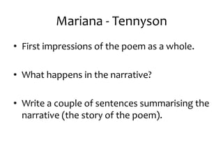 Mariana - Tennyson
• First impressions of the poem as a whole.

• What happens in the narrative?

• Write a couple of sentences summarising the
  narrative (the story of the poem).
 