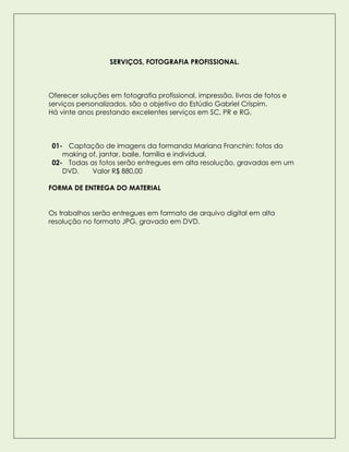 SERVIÇOS, FOTOGRAFIA PROFISSIONAL.
Oferecer soluções em fotografia profissional, impressão, livros de fotos e
serviços personalizados, são o objetivo do Estúdio Gabriel Crispim.
Há vinte anos prestando excelentes serviços em SC, PR e RG.
01- Captação de imagens da formanda Mariana Franchin: fotos do
making of, jantar, baile, família e individual.
02- Todas as fotos serão entregues em alta resolução, gravadas em um
DVD. Valor R$ 880,00
FORMA DE ENTREGA DO MATERIAL
Os trabalhos serão entregues em formato de arquivo digital em alta
resolução no formato JPG, gravado em DVD.