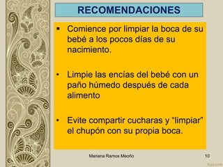 RECOMENDACIONES
 Comience por limpiar la boca de su
bebé a los pocos días de su
nacimiento.
• Limpie las encías del bebé con un
paño húmedo después de cada
alimento
• Evite compartir cucharas y “limpiar”
el chupón con su propia boca.
Mariana Ramos Meoño 10
 