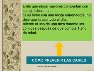 Mariana Ramos Meoño 11
CÓMO PREVENIR LAS CARIES
Evite que niños mayores compartan con
su hijo biberones.
Si su bebé usa una tacita entrenadora, no
deje que la use todo el día.
Aliente el uso de una taza durante las
comidas después de que cumpla 1 año
de edad.
 