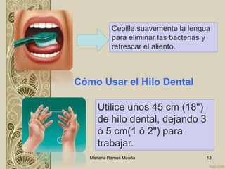 Mariana Ramos Meoño 13
Cepille suavemente la lengua
para eliminar las bacterias y
refrescar el aliento.
Cómo Usar el Hilo Dental
Utilice unos 45 cm (18")
de hilo dental, dejando 3
ó 5 cm(1 ó 2") para
trabajar.
 