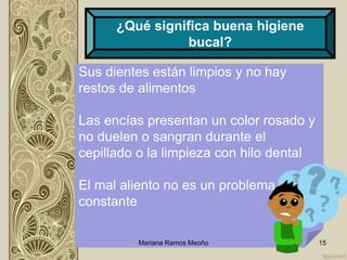 Sus dientes están limpios y no hay
restos de alimentos
Las encías presentan un color rosado y
no duelen o sangran durante el
cepillado o la limpieza con hilo dental
El mal aliento no es un problema
constante
Mariana Ramos Meoño 15
¿Qué significa buena higiene
bucal?
 