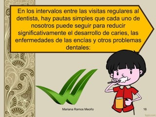 Mariana Ramos Meoño 16
En los intervalos entre las visitas regulares al
dentista, hay pautas simples que cada uno de
nosotros puede seguir para reducir
significativamente el desarrollo de caries, las
enfermedades de las encías y otros problemas
dentales:
 