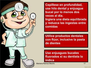 Mariana Ramos Meoño 17
Use enjuagues bucales
fluorados si su dentista lo
indica
Utilice productos dentales
con flúor, inclusive la pasta
de dientes
Cepíllese en profundidad,
use hilo dental y enjuague
bucal por lo menos dos
veces al día.
Ingiera una dieta equilibrada
y reduzca las ingestas entre
comidas
 