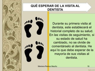 Durante su primera visita al
dentista, este establecerá el
historial completo de su salud.
En las visitas de seguimiento, si
su estado de salud ha
cambiado, no se olvide de
comentárselo al dentista. He
aquí lo que debe esperar de la
mayoría de sus visitas al
dentista.
Mariana Ramos Meoño 18
QUÉ ESPERAR DE LA VISITA AL
DENTISTA
 