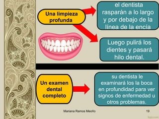 el dentista
rasparán a lo largo
y por debajo de la
línea de la encía
Mariana Ramos Meoño 19
Una limpieza
profunda
Luego pulirá los
dientes y pasará
hilo dental.
Un examen
dental
completo
su dentista le
examinará los la boca
en profundidad para ver
signos de enfermedad u
otros problemas.
 