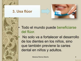 • Todo el mundo puede beneficiarse
del flúor.
• No solo va a fortalecer el desarrollo
de los dientes en los niños, sino
que también previene la caries
dental en niños y adultos.
3. Usa flúor
Mariana Ramos Meoño 4
 