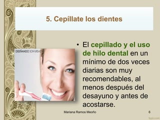 • El cepillado y el uso
de hilo dental en un
mínimo de dos veces
diarias son muy
recomendables, al
menos después del
desayuno y antes de
acostarse.
5. Cepíllate los dientes
Mariana Ramos Meoño 6
 