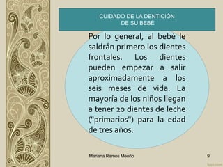 Por lo general, al bebé le
saldrán primero los dientes
frontales. Los dientes
pueden empezar a salir
aproximadamente a los
seis meses de vida. La
mayoría de los niños llegan
a tener 20 dientes de leche
("primarios") para la edad
de tres años.
Mariana Ramos Meoño 9
CUIDADO DE LA DENTICIÓN
DE SU BEBÉ
 