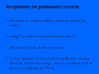 Respiratory (or pulmonary) system Breathes in oxygen while submerged into the water Lungs become over pressurized (tear)  Air enters tissue & blood stream.  Cause rupture of alveoli and capillaries, mixing blood & air into the lungs, which can then lead to person coughing up blood. 