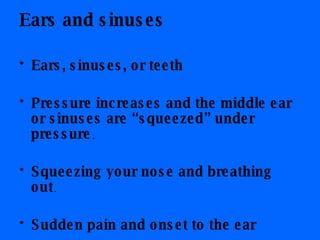 Ears and sinuses Ears, sinuses, or teeth   Pressure increases and the middle ear or sinuses are “squeezed” under pressure .  Squeezing your nose and breathing out .  Sudden pain and onset to the ear 