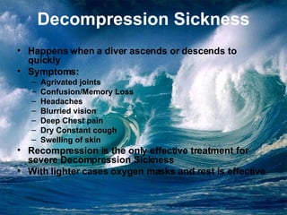 Decompression Sickness Happens when a diver ascends or descends to quickly Symptoms: Agrivated joints Confusion/Memory Loss Headaches Blurried vision Deep Chest pain Dry Constant cough Swelling of skin Recompression is the only effective treatment for severe Decompression Sickness With lighter cases oxygen masks and rest is effective 