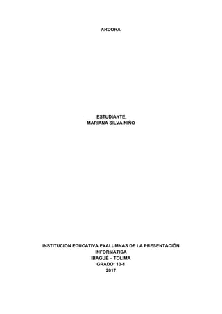 ARDORA
​ ​ESTUDIANTE:
MARIANA​ ​SILVA​ ​NIÑO
INSTITUCION​ ​EDUCATIVA​ ​EXALUMNAS​ ​DE​ ​LA​ ​PRESENTACIÓN
INFORMATICA
IBAGUÉ​ ​–​ ​TOLIMA
GRADO:​ ​10-1
2017
 