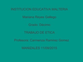 INSTITUCION EDUCATIVA MALTERIA
Mariana Reyes Gallego
Grado: Décimo
TRABAJO DE ETICA
Profesora: Carmenza Ramirez Gomez
MANIZALES 11/09/2015
 