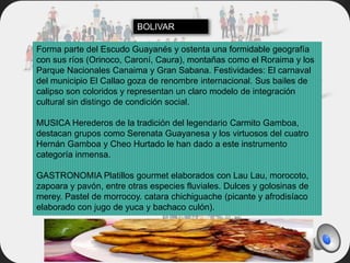 Forma parte del Escudo Guayanés y ostenta una formidable geografía
con sus ríos (Orinoco, Caroní, Caura), montañas como el Roraima y los
Parque Nacionales Canaima y Gran Sabana. Festividades: El carnaval
del municipio El Callao goza de renombre internacional. Sus bailes de
calipso son coloridos y representan un claro modelo de integración
cultural sin distingo de condición social.
MUSICA Herederos de la tradición del legendario Carmito Gamboa,
destacan grupos como Serenata Guayanesa y los virtuosos del cuatro
Hernán Gamboa y Cheo Hurtado le han dado a este instrumento
categoría inmensa.
GASTRONOMIA Platillos gourmet elaborados con Lau Lau, morocoto,
zapoara y pavón, entre otras especies fluviales. Dulces y golosinas de
merey. Pastel de morrocoy. catara chichiguache (picante y afrodisíaco
elaborado con jugo de yuca y bachaco culón).
BOLIVAR
 