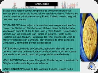 Estado de la región central, recipiente de corrientes migratorias
internas por su desarrollo industrial, comercial y turístico. Valencia es
una de nuestras principales urbes y Puerto Cabello nuestro segundo
puerto en importancia.
FESTIVIDADES A semejanza de nuestras otras regiones ribereñas
con el mar Caribe, en Carabobo se celebran bailes de tambor afro
venezolano durante el día de San Juan y otras fechas. De renombre
también son las fiestas de San Rafael en Bejuma, Fiesta de los
Pastores en San Joaquín, Paraduras del Niño, Velorios de Cruz de
Mayo y Parrandas con Burriquita, provenientes de otras zonas de
Venezuela y asimiladas por los carabobeños
ARTESANIA Sobre todo en Canoabo, población afamada por su
cestería, artículos de hierro forjado, confección de moriches, ruanas
(y además es el pueblo natal del gran poetaVicente Gerbasi)
MONUMENTOS Destacan el Campo de Carabobo y el monasterio de
Güigüe, a orillas de la laguna de Valencia.
GASTRONOMIAPanelas de San Joaquín, Funche, Dulces de La
Cojita.
CARABOBO
 