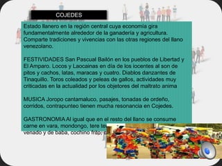 Estado llanero en la región central cuya economía gira
fundamentalmente alrededor de la ganadería y agricultura.
Comparte tradiciones y vivencias con las otras regiones del llano
venezolano.
FESTIVIDADES San Pascual Bailón en los pueblos de Libertad y
El Amparo. Locos y Laocainas en día de los iocentes al son de
pitos y cachos, latas, maracas y cuatro. Diablos danzantes de
Tinaquillo. Toros coleados y peleas de gallos, actividades muy
criticadas en la actualidad por los objetores del maltrato anima
MUSICA Joropo cantamaluco, pasajes, tonadas de ordeño,
corridos, contrapunteo tienen mucha resonancia en Cojedes.
GASTRONOMIA Al igual que en el resto del llano se consume
carne en vara, mondongo, tere tere, queso llanero, pisillo de
venado y de baba, cochino frito, caratos, etc.
COJEDES
 